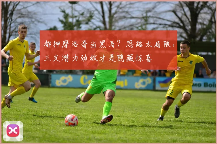 都押摩洛哥当黑马?思路太局限,三支潜力劲旅才是隐藏惊喜