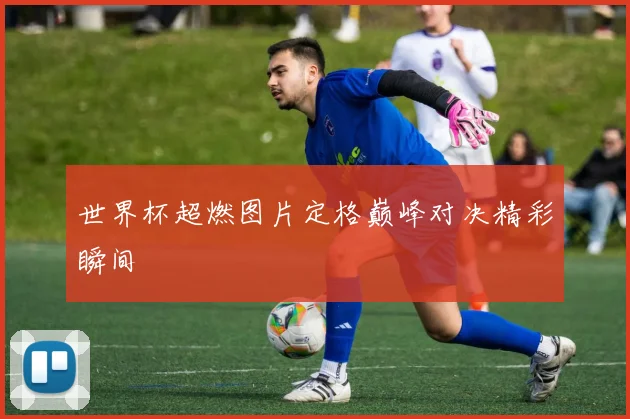 世界杯超燃图片定格巅峰对决精彩瞬间