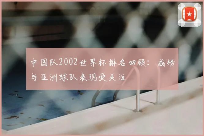 中国队2002世界杯排名回顾：成绩与亚洲球队表现受关注