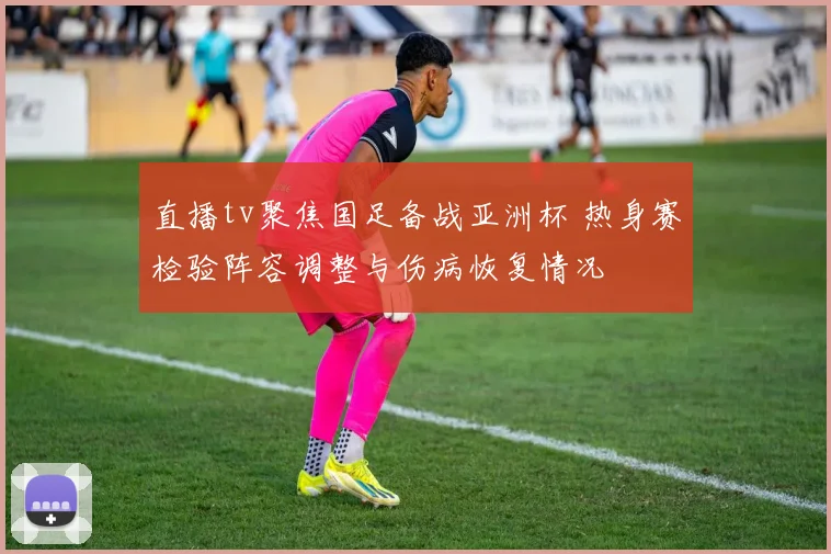 直播tv聚焦国足备战亚洲杯 热身赛检验阵容调整与伤病恢复情况