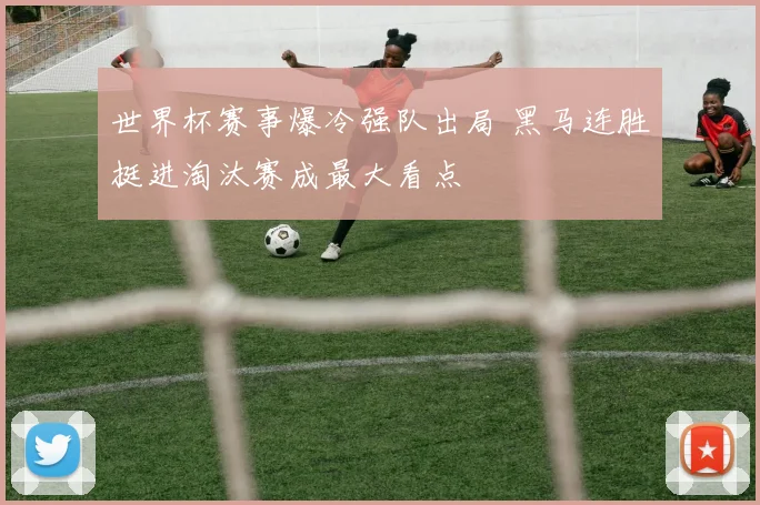 世界杯赛事爆冷强队出局 黑马连胜挺进淘汰赛成最大看点