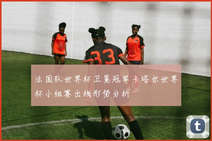 法国队世界杯卫冕冠军卡塔尔世界杯小组赛出线形势分析