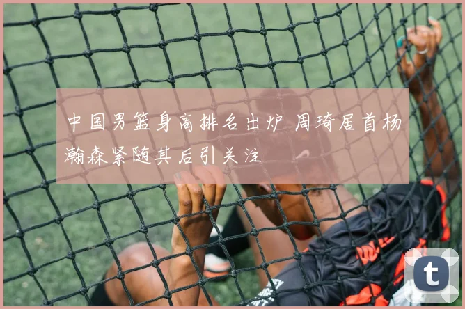 中国男篮身高排名出炉 周琦居首杨瀚森紧随其后引关注