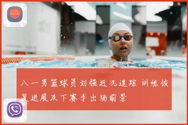 八一男篮球员刘强近况追踪 训练恢复进展及下赛季出场前景