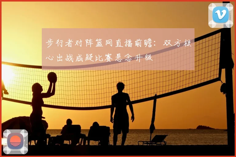 步行者对阵篮网直播前瞻:双方核心出战成疑比赛悬念升级