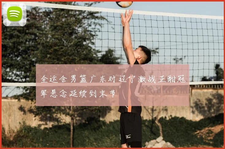 全运会男篮广东对辽宁激战正酣冠军悬念延续到末节