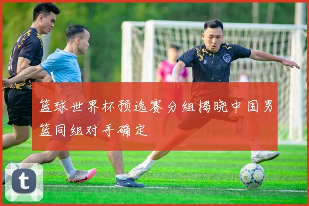 篮球世界杯预选赛分组揭晓中国男篮同组对手确定