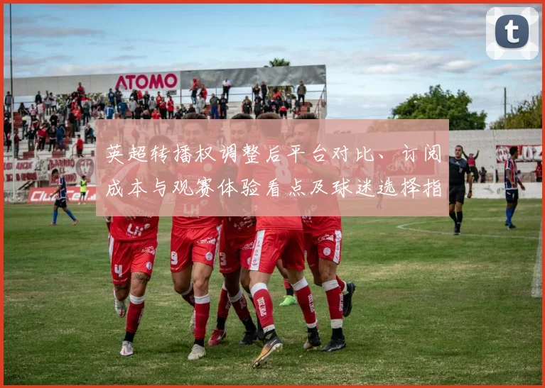 英超转播权调整后平台对比、订阅成本与观赛体验看点及球迷选择指南