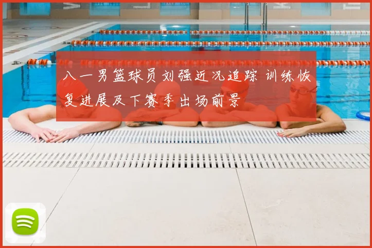 八一男篮球员刘强近况追踪 训练恢复进展及下赛季出场前景