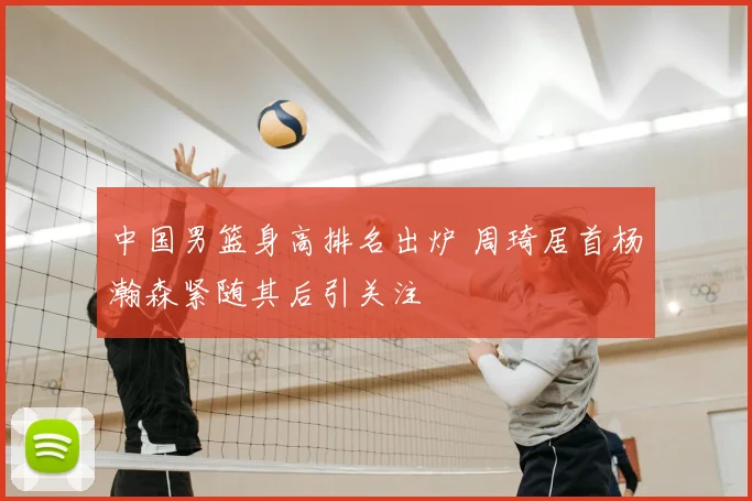 中国男篮身高排名出炉 周琦居首杨瀚森紧随其后引关注