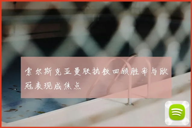 索尔斯克亚曼联执教回顾胜率与欧冠表现成焦点