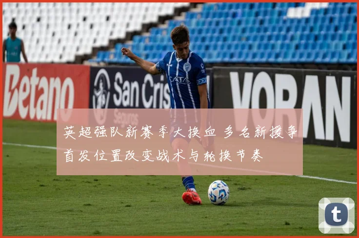 英超强队新赛季大换血 多名新援争首发位置改变战术与轮换节奏