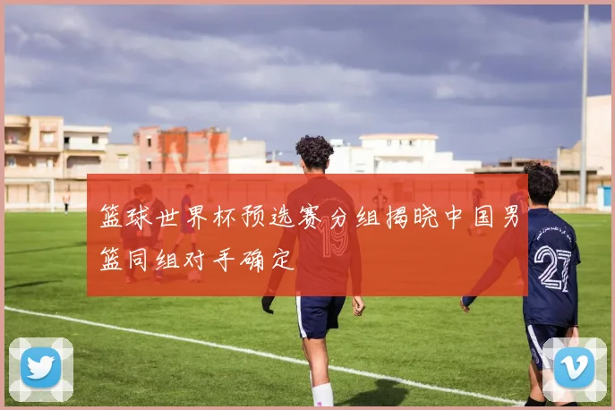 篮球世界杯预选赛分组揭晓中国男篮同组对手确定