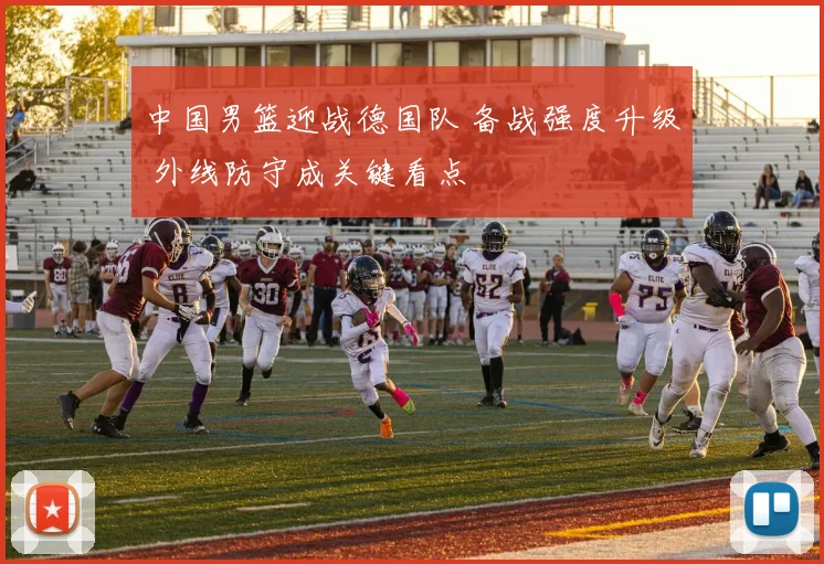 中国男篮迎战德国队 备战强度升级 外线防守成关键看点