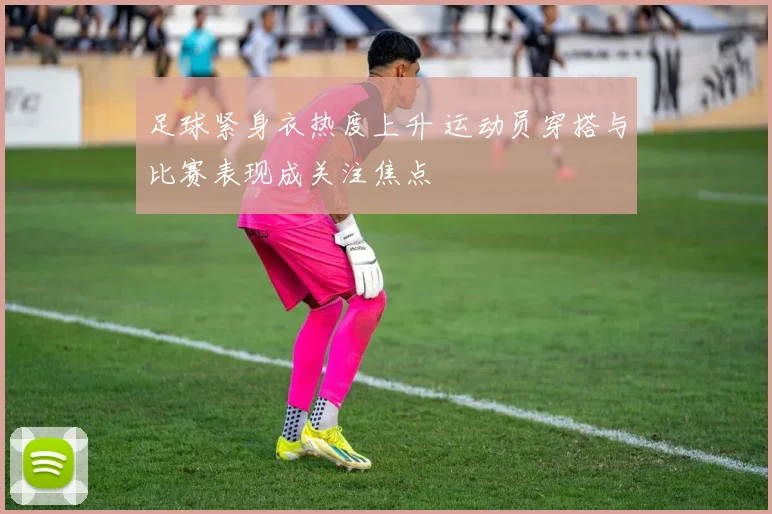 足球紧身衣热度上升 运动员穿搭与比赛表现成关注焦点