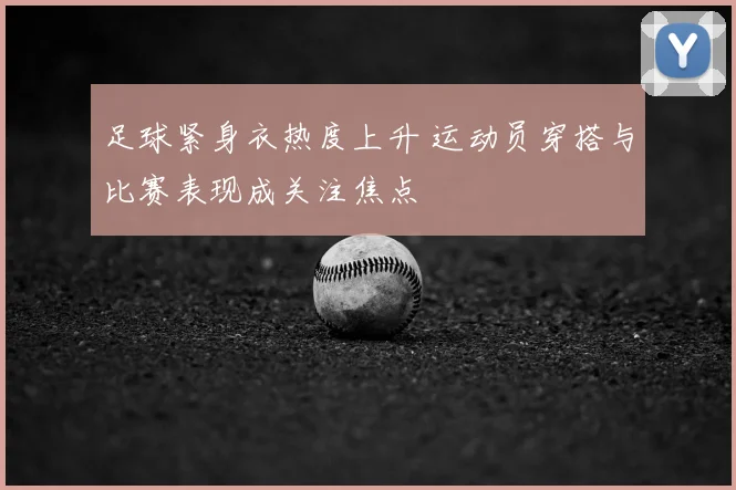 足球紧身衣热度上升 运动员穿搭与比赛表现成关注焦点