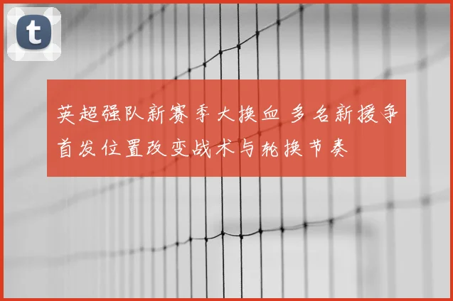 英超强队新赛季大换血 多名新援争首发位置改变战术与轮换节奏