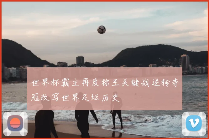 世界杯霸主再度称王关键战逆转夺冠改写世界足坛历史