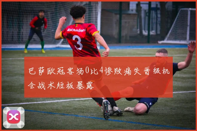 巴萨欧冠客场0比4惨败痛失晋级机会战术短板暴露