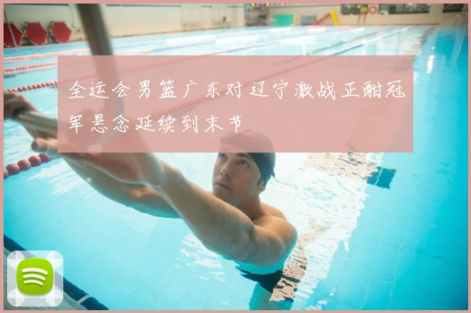 全运会男篮广东对辽宁激战正酣冠军悬念延续到末节