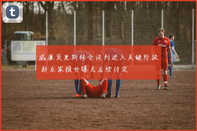 威廉莫里斯转会谈判进入关键阶段 新东家报价曝光后续待定
