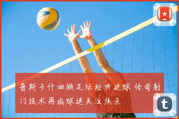 普斯卡什回顾足坛经典进球 传奇射门技术再成球迷关注焦点