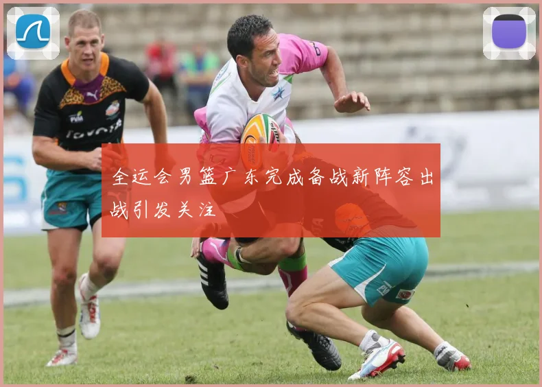 全运会男篮广东完成备战新阵容出战引发关注
