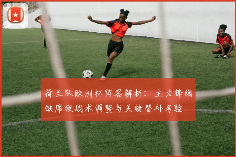 荷兰队欧洲杯阵容解析:主力锋线缺席致战术调整与关键替补考验