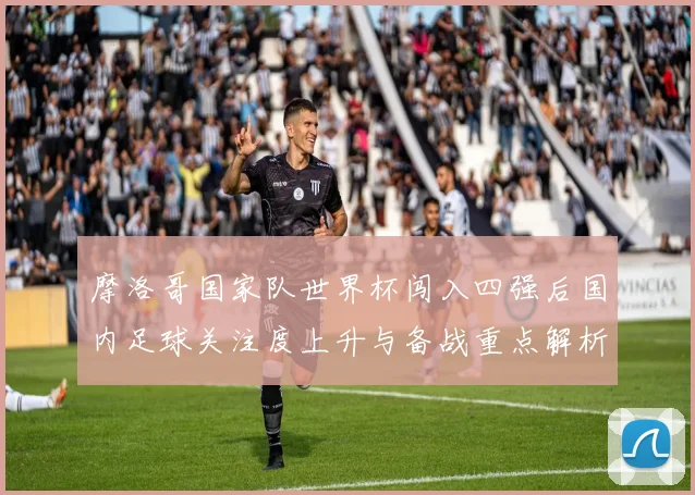 摩洛哥国家队世界杯闯入四强后国内足球关注度上升与备战重点解析