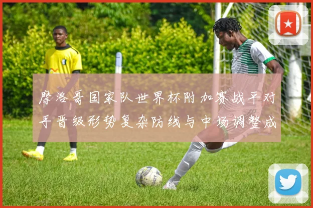 摩洛哥国家队世界杯附加赛战平对手晋级形势复杂防线与中场调整成关注点