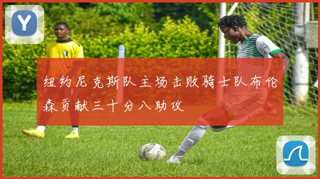 纽约尼克斯队主场击败骑士队布伦森贡献三十分八助攻
