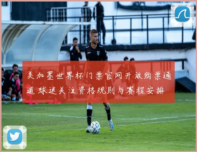 美加墨世界杯门票官网开放购票通道 球迷关注资格规则与赛程安排