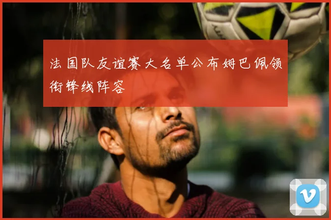 法国队友谊赛大名单公布姆巴佩领衔锋线阵容