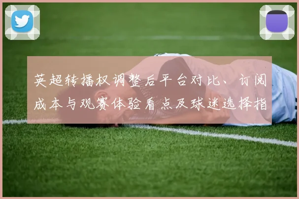 英超转播权调整后平台对比、订阅成本与观赛体验看点及球迷选择指南