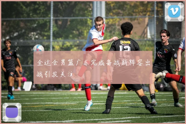 全运会男篮广东完成备战新阵容出战引发关注